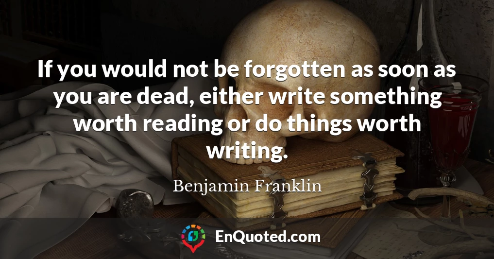 If you would not be forgotten as soon as you are dead, either write something worth reading or do things worth writing.