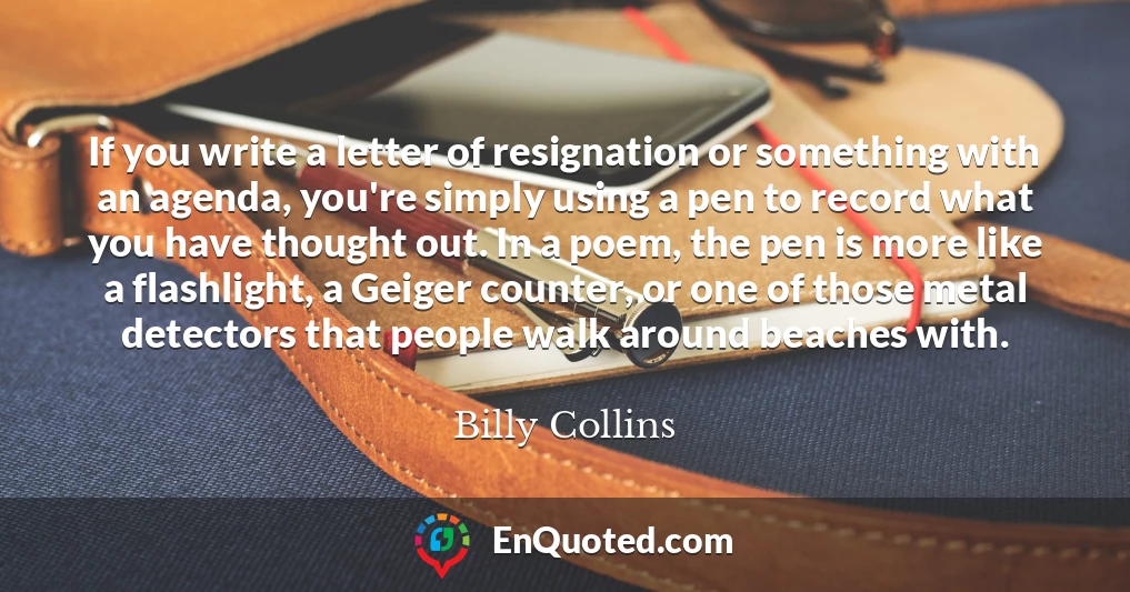 If you write a letter of resignation or something with an agenda, you're simply using a pen to record what you have thought out. In a poem, the pen is more like a flashlight, a Geiger counter, or one of those metal detectors that people walk around beaches with.
