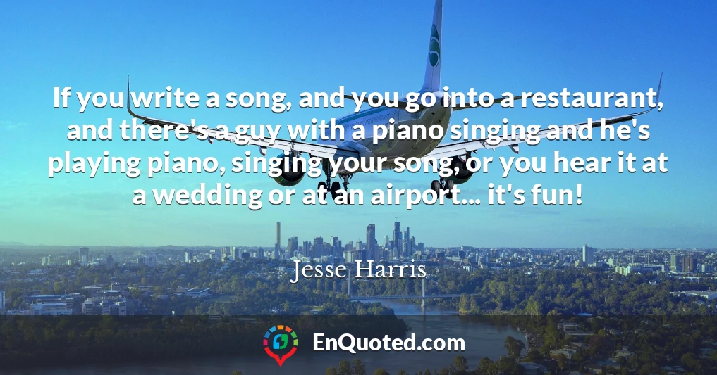 If you write a song, and you go into a restaurant, and there's a guy with a piano singing and he's playing piano, singing your song, or you hear it at a wedding or at an airport... it's fun!