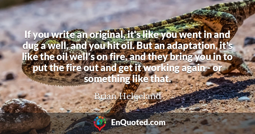 If you write an original, it's like you went in and dug a well, and you hit oil. But an adaptation, it's like the oil well's on fire, and they bring you in to put the fire out and get it working again - or something like that.