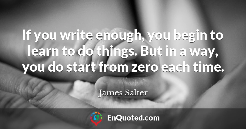 If you write enough, you begin to learn to do things. But in a way, you do start from zero each time.