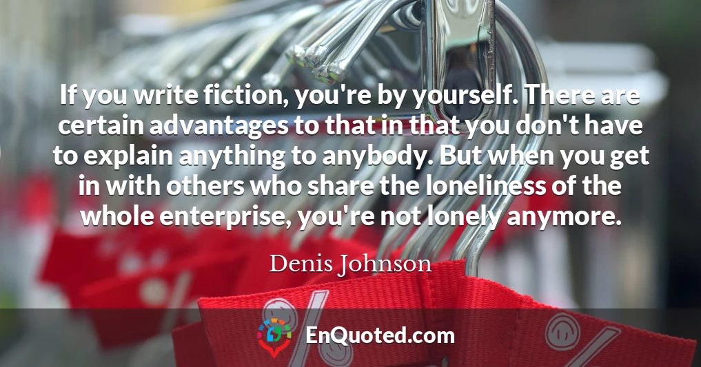 If you write fiction, you're by yourself. There are certain advantages to that in that you don't have to explain anything to anybody. But when you get in with others who share the loneliness of the whole enterprise, you're not lonely anymore.