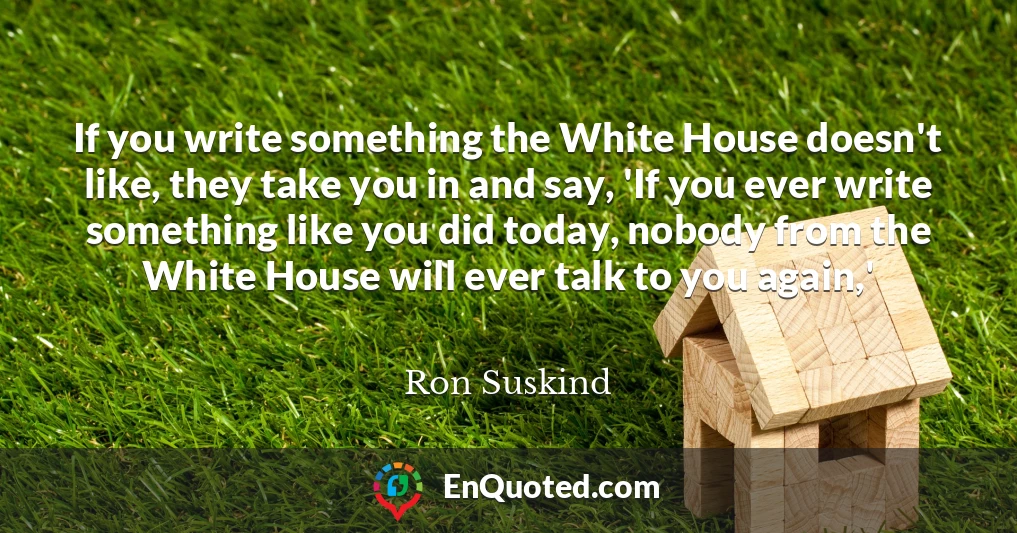 If you write something the White House doesn't like, they take you in and say, 'If you ever write something like you did today, nobody from the White House will ever talk to you again,'