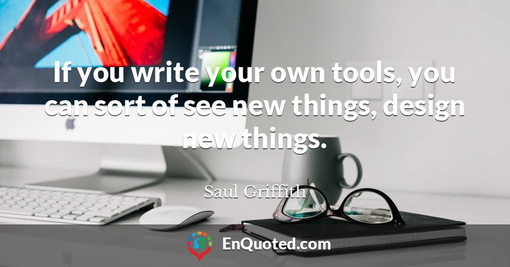 If you write your own tools, you can sort of see new things, design new things.