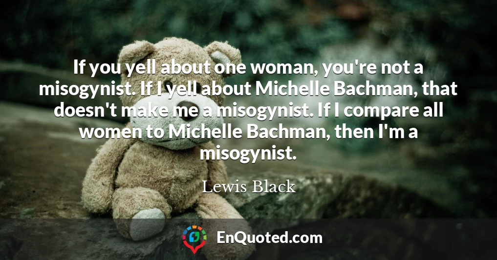 If you yell about one woman, you're not a misogynist. If I yell about Michelle Bachman, that doesn't make me a misogynist. If I compare all women to Michelle Bachman, then I'm a misogynist.