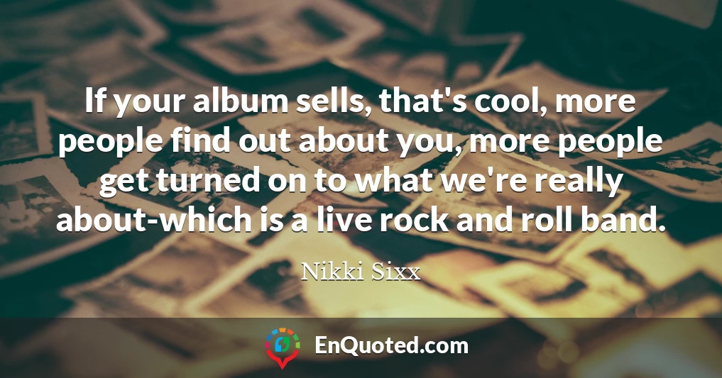 If your album sells, that's cool, more people find out about you, more people get turned on to what we're really about-which is a live rock and roll band.