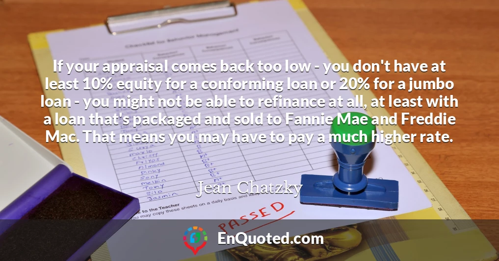 If your appraisal comes back too low - you don't have at least 10% equity for a conforming loan or 20% for a jumbo loan - you might not be able to refinance at all, at least with a loan that's packaged and sold to Fannie Mae and Freddie Mac. That means you may have to pay a much higher rate.