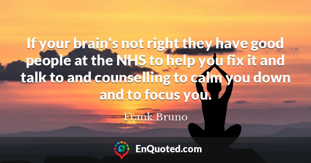 If your brain's not right they have good people at the NHS to help you fix it and talk to and counselling to calm you down and to focus you.
