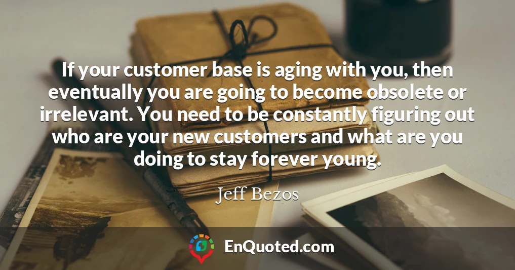 If your customer base is aging with you, then eventually you are going to become obsolete or irrelevant. You need to be constantly figuring out who are your new customers and what are you doing to stay forever young.