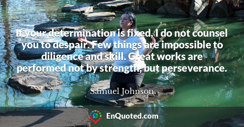 If your determination is fixed, I do not counsel you to despair. Few things are impossible to diligence and skill. Great works are performed not by strength, but perseverance.