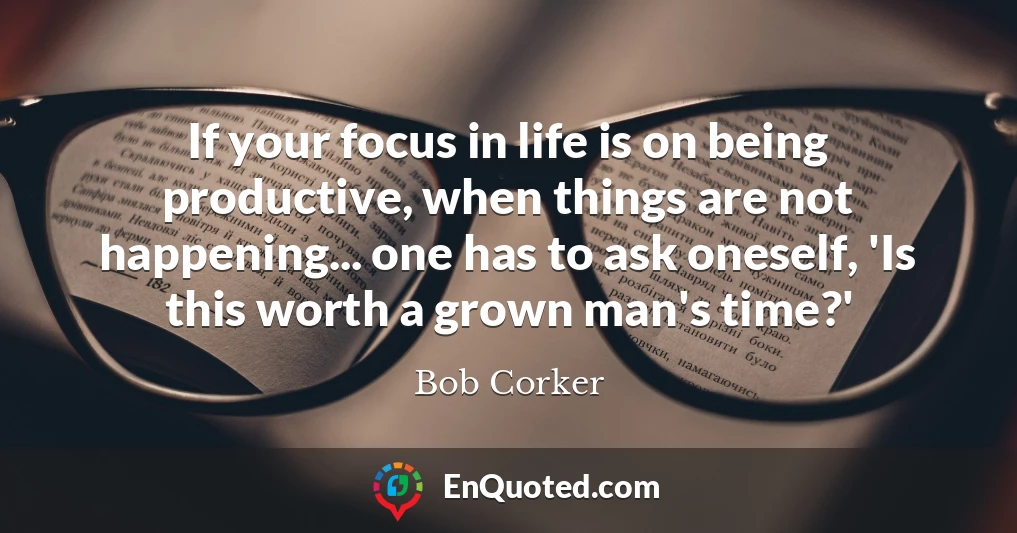 If your focus in life is on being productive, when things are not happening... one has to ask oneself, 'Is this worth a grown man's time?'