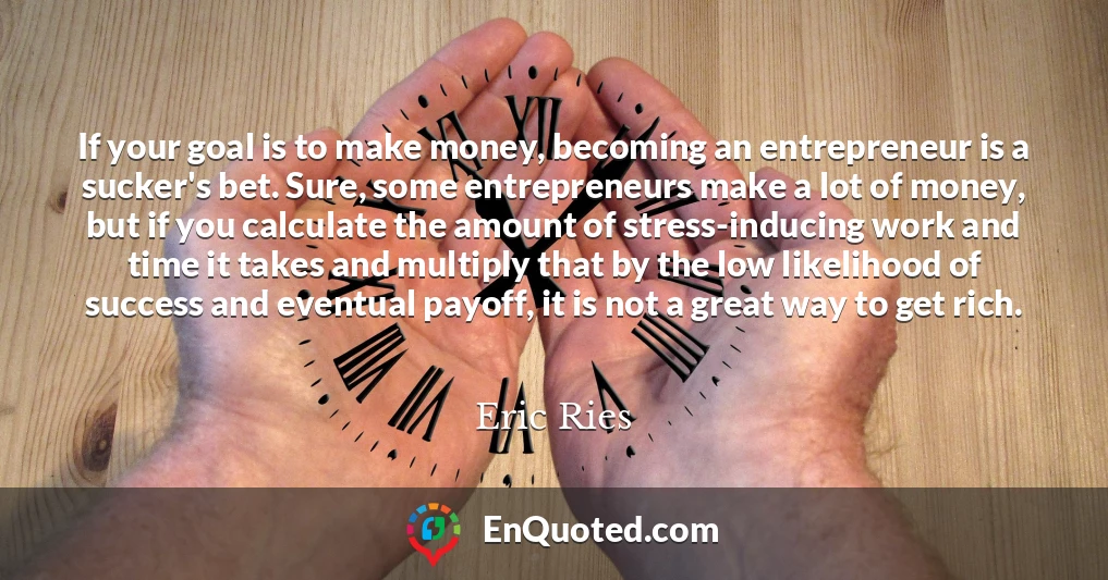 If your goal is to make money, becoming an entrepreneur is a sucker's bet. Sure, some entrepreneurs make a lot of money, but if you calculate the amount of stress-inducing work and time it takes and multiply that by the low likelihood of success and eventual payoff, it is not a great way to get rich.