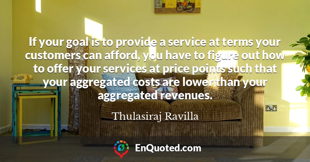 If your goal is to provide a service at terms your customers can afford, you have to figure out how to offer your services at price points such that your aggregated costs are lower than your aggregated revenues.