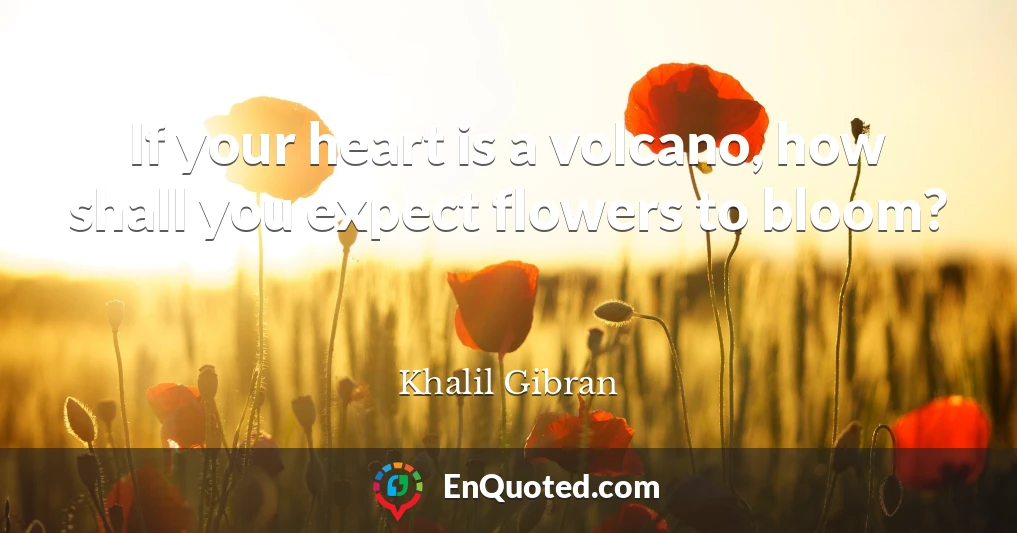 If your heart is a volcano, how shall you expect flowers to bloom?