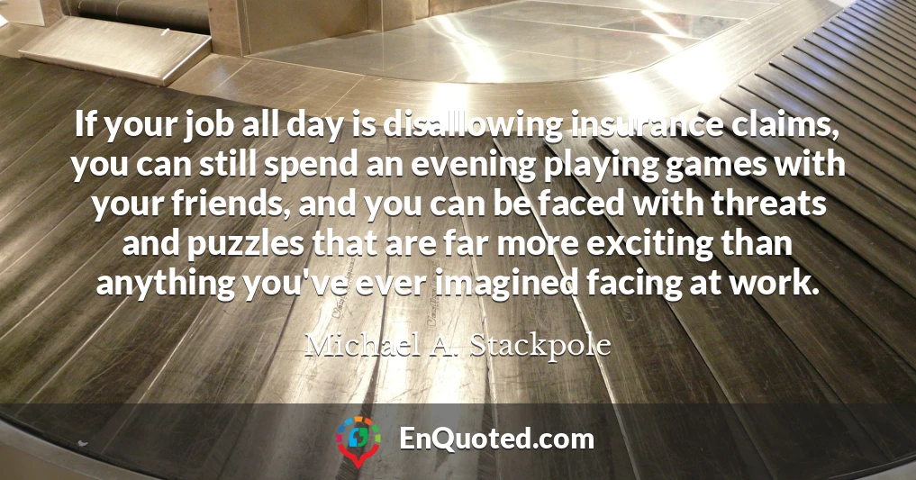 If your job all day is disallowing insurance claims, you can still spend an evening playing games with your friends, and you can be faced with threats and puzzles that are far more exciting than anything you've ever imagined facing at work.