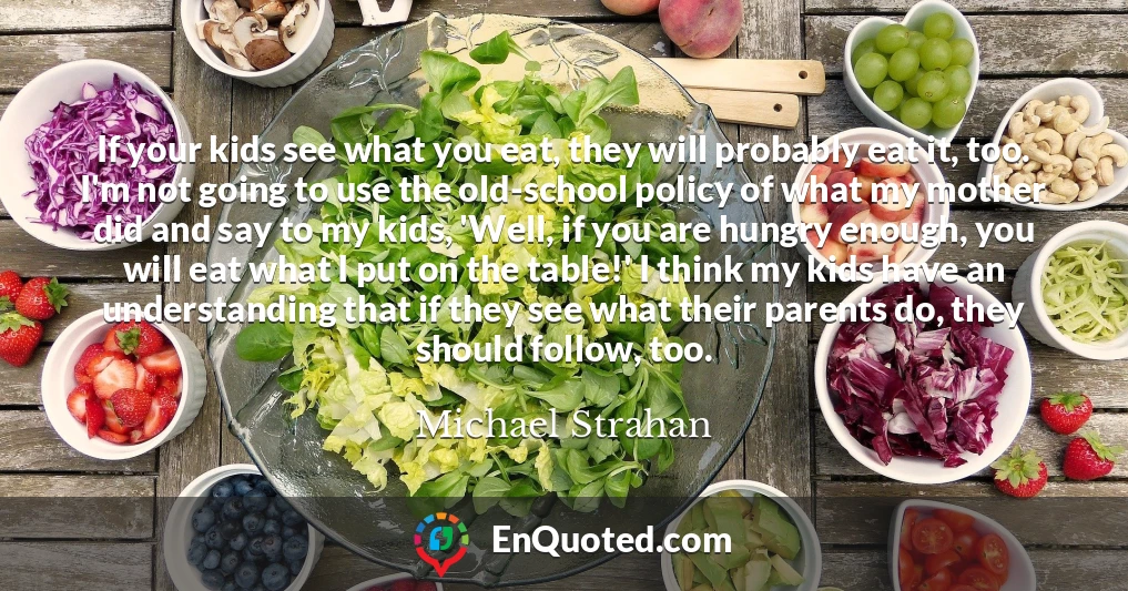 If your kids see what you eat, they will probably eat it, too. I'm not going to use the old-school policy of what my mother did and say to my kids, 'Well, if you are hungry enough, you will eat what I put on the table!' I think my kids have an understanding that if they see what their parents do, they should follow, too.