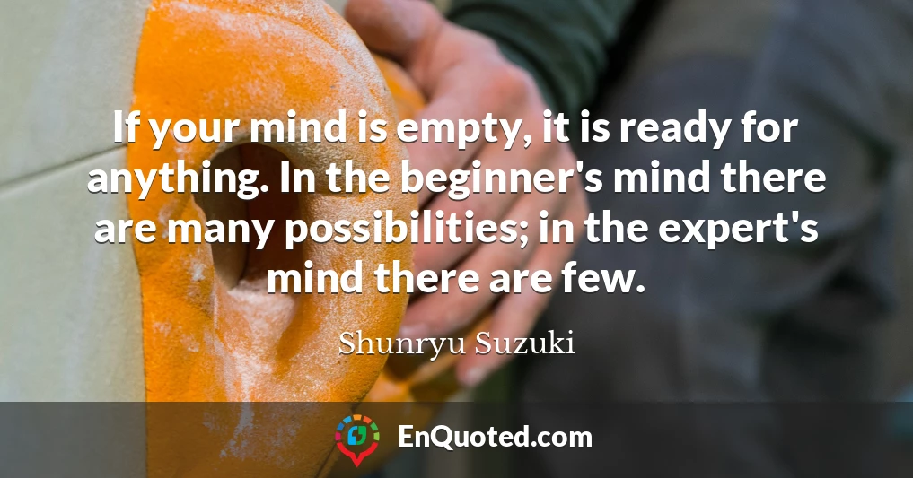 If your mind is empty, it is ready for anything. In the beginner's mind there are many possibilities; in the expert's mind there are few.