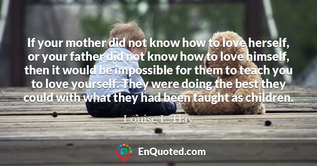 If your mother did not know how to love herself, or your father did not know how to love himself, then it would be impossible for them to teach you to love yourself. They were doing the best they could with what they had been taught as children.
