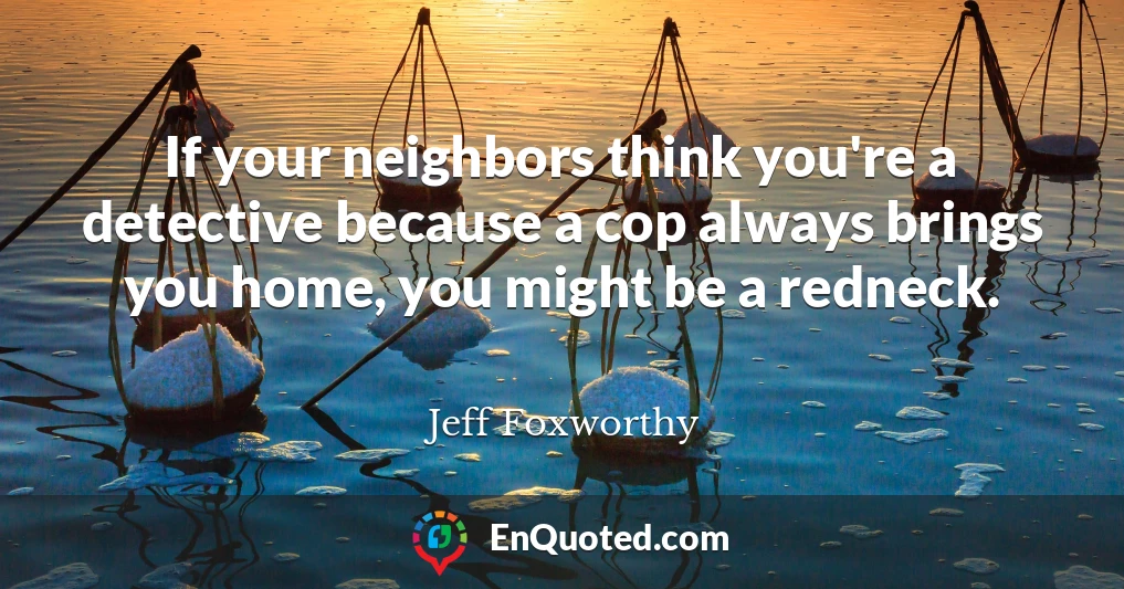 If your neighbors think you're a detective because a cop always brings you home, you might be a redneck.