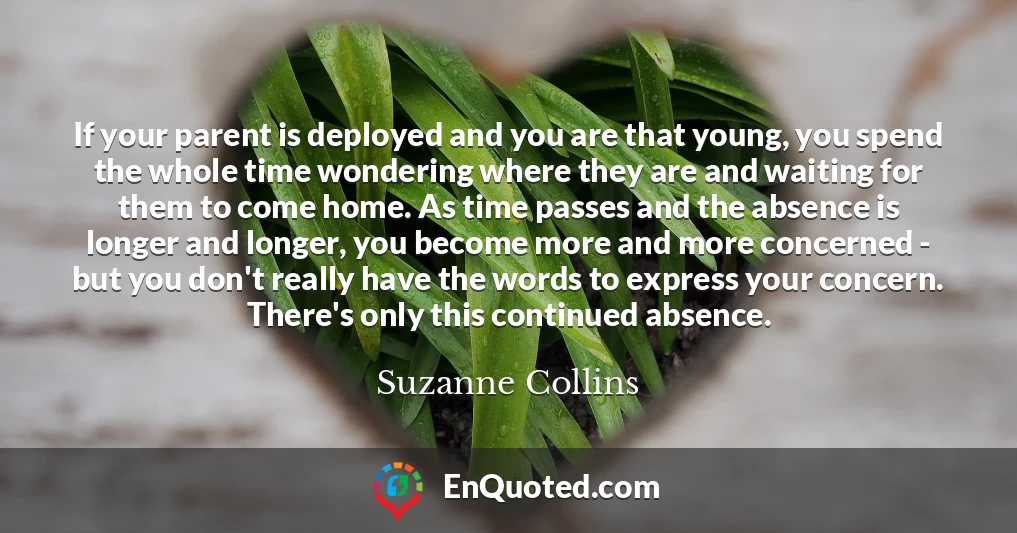 If your parent is deployed and you are that young, you spend the whole time wondering where they are and waiting for them to come home. As time passes and the absence is longer and longer, you become more and more concerned - but you don't really have the words to express your concern. There's only this continued absence.