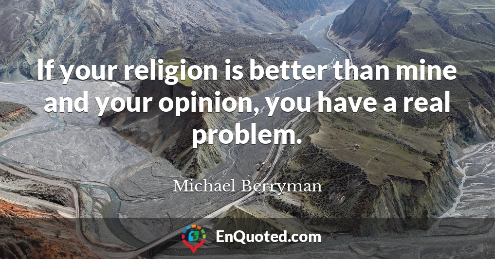 If your religion is better than mine and your opinion, you have a real problem.