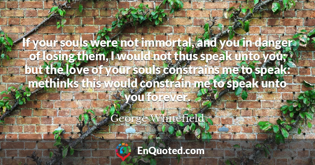 If your souls were not immortal, and you in danger of losing them, I would not thus speak unto you; but the love of your souls constrains me to speak: methinks this would constrain me to speak unto you forever.