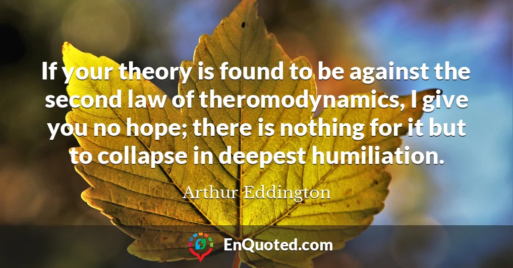 If your theory is found to be against the second law of theromodynamics, I give you no hope; there is nothing for it but to collapse in deepest humiliation.