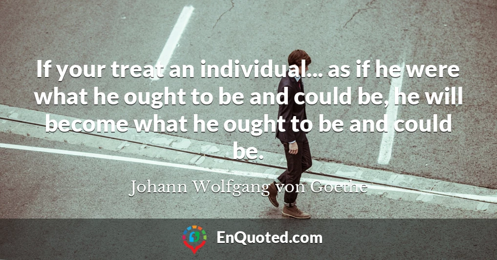 If your treat an individual... as if he were what he ought to be and could be, he will become what he ought to be and could be.