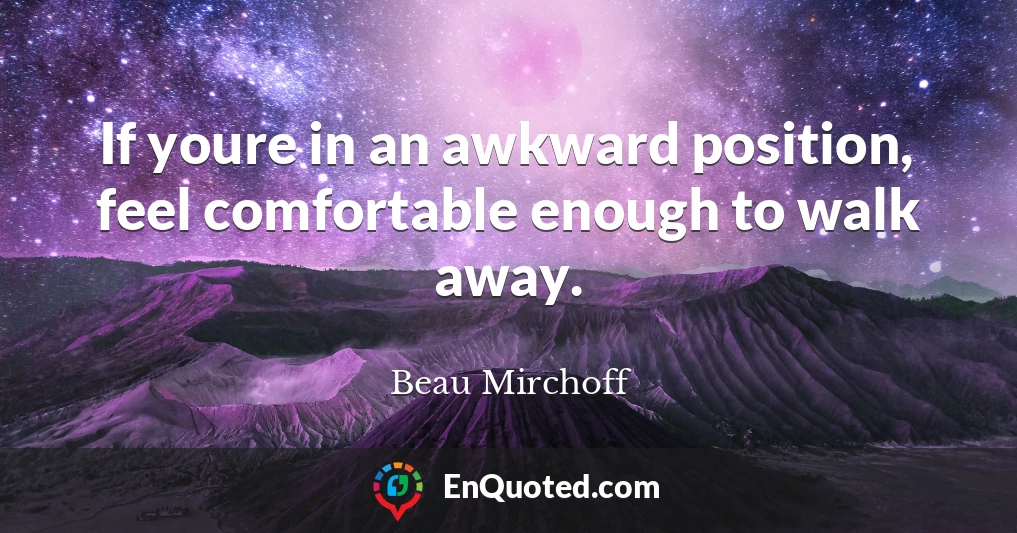 If youre in an awkward position, feel comfortable enough to walk away.