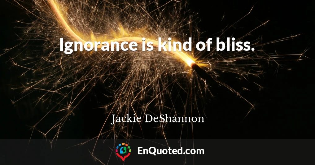 Ignorance is kind of bliss.