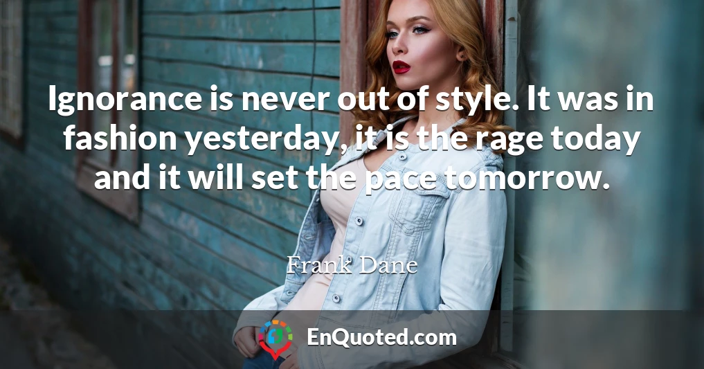 Ignorance is never out of style. It was in fashion yesterday, it is the rage today and it will set the pace tomorrow.
