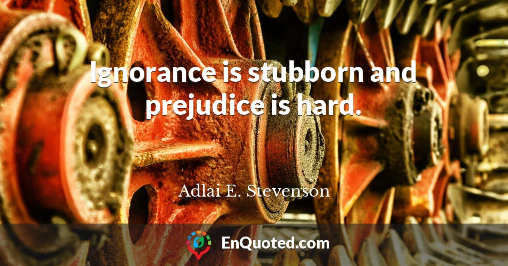 Ignorance is stubborn and prejudice is hard.