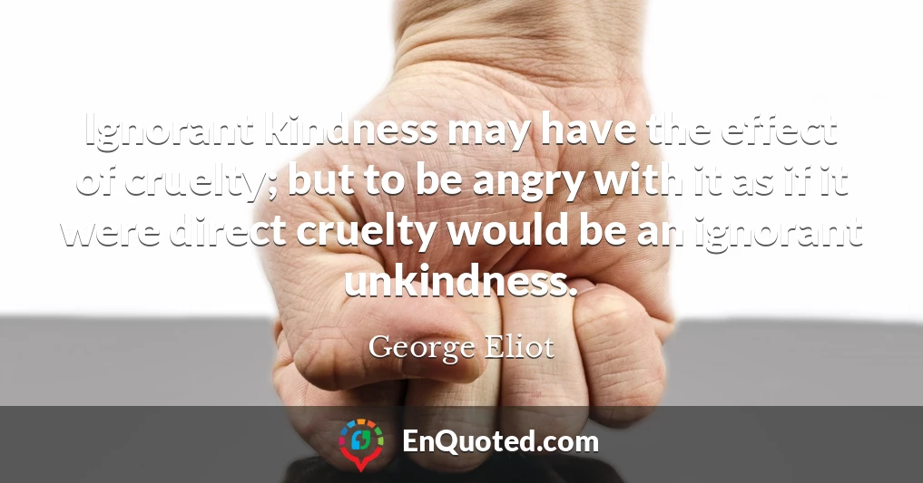 Ignorant kindness may have the effect of cruelty; but to be angry with it as if it were direct cruelty would be an ignorant unkindness.