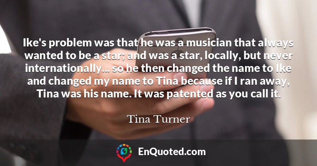 Ike's problem was that he was a musician that always wanted to be a star; and was a star, locally, but never internationally... so he then changed the name to Ike and changed my name to Tina because if I ran away, Tina was his name. It was patented as you call it.