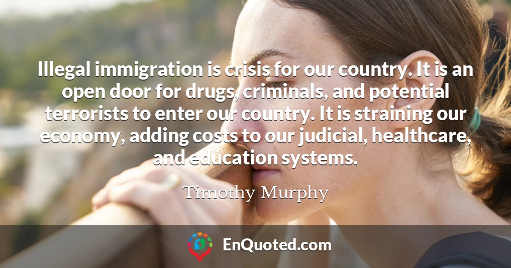 Illegal immigration is crisis for our country. It is an open door for drugs, criminals, and potential terrorists to enter our country. It is straining our economy, adding costs to our judicial, healthcare, and education systems.
