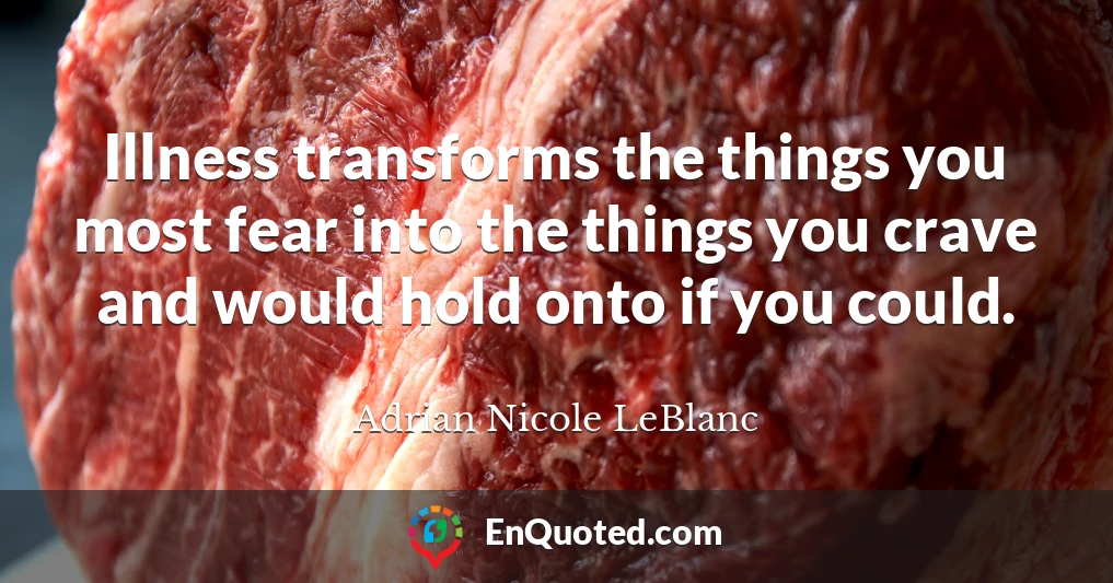Illness transforms the things you most fear into the things you crave and would hold onto if you could.