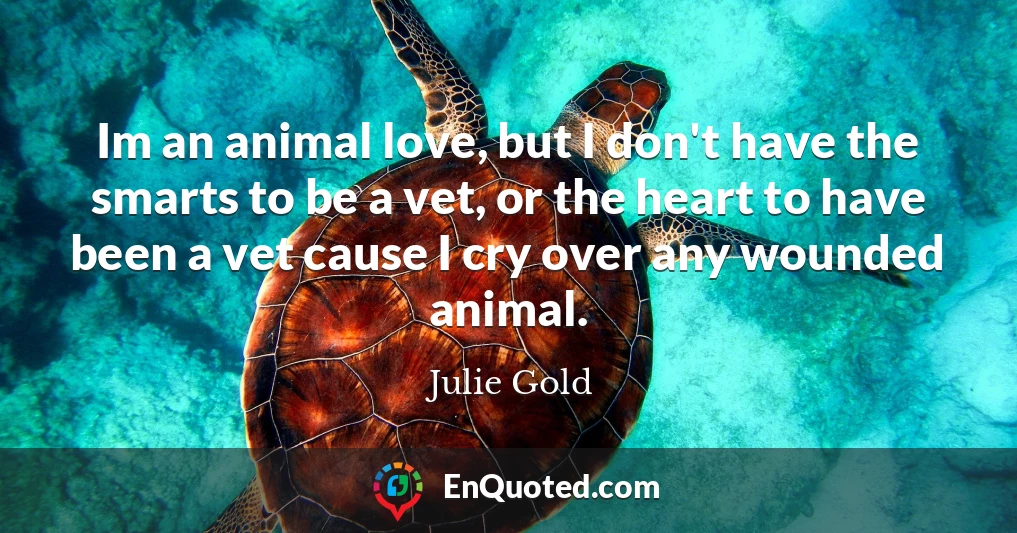 Im an animal love, but I don't have the smarts to be a vet, or the heart to have been a vet cause I cry over any wounded animal.