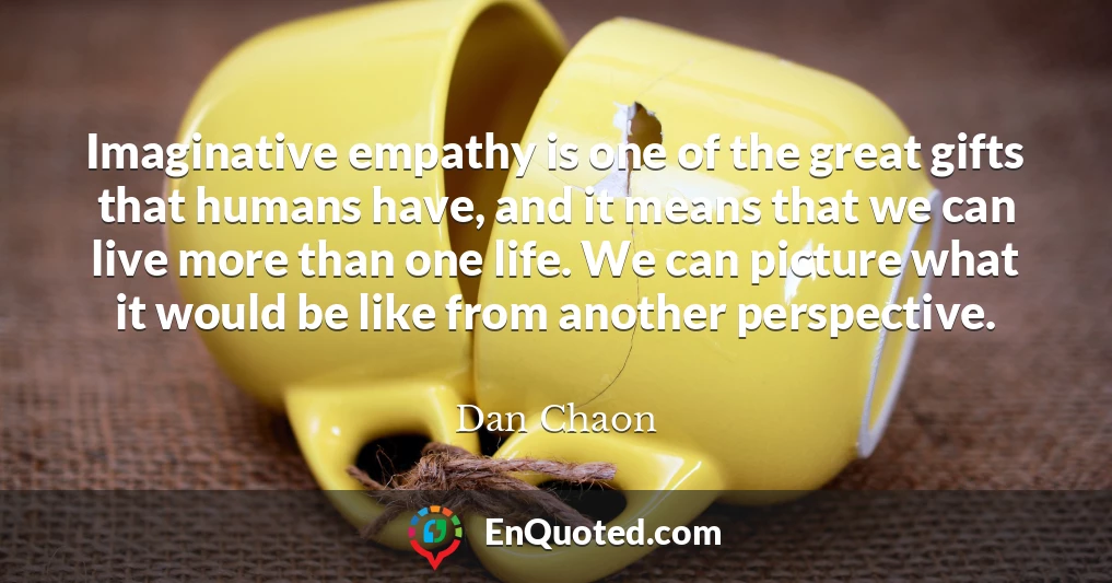 Imaginative empathy is one of the great gifts that humans have, and it means that we can live more than one life. We can picture what it would be like from another perspective.