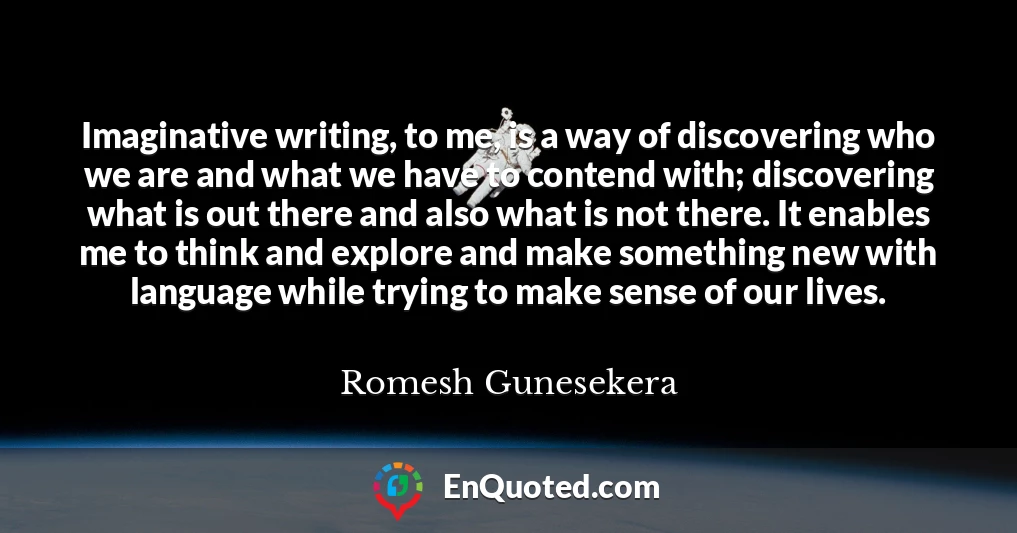Imaginative writing, to me, is a way of discovering who we are and what we have to contend with; discovering what is out there and also what is not there. It enables me to think and explore and make something new with language while trying to make sense of our lives.