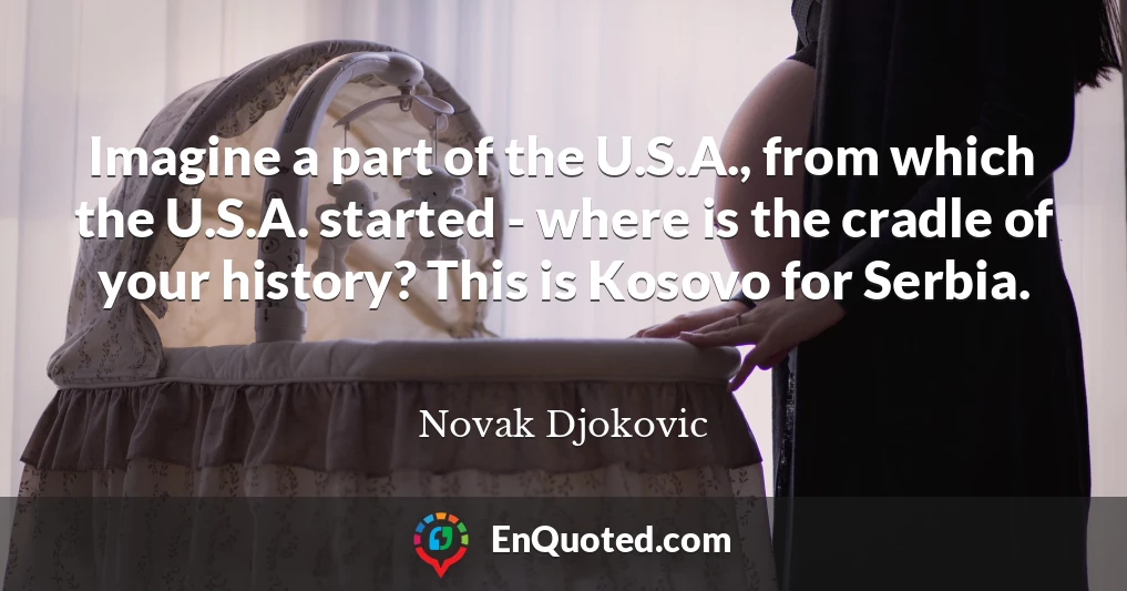 Imagine a part of the U.S.A., from which the U.S.A. started - where is the cradle of your history? This is Kosovo for Serbia.
