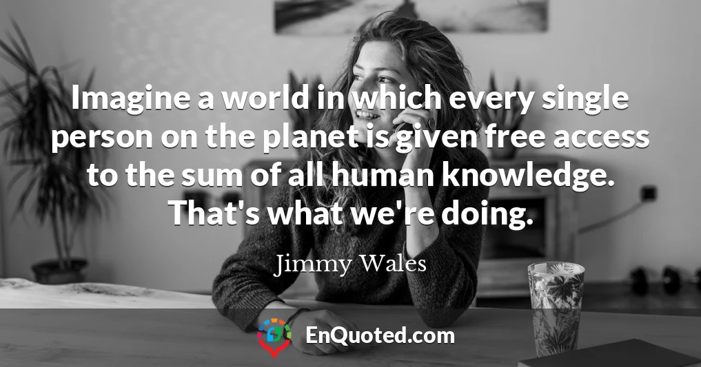 Imagine a world in which every single person on the planet is given free access to the sum of all human knowledge. That's what we're doing.