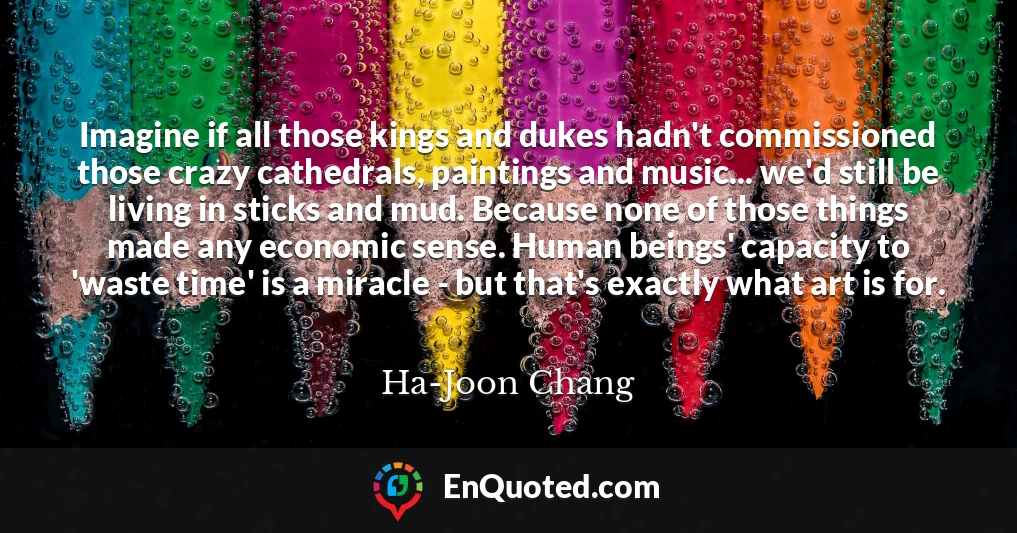 Imagine if all those kings and dukes hadn't commissioned those crazy cathedrals, paintings and music... we'd still be living in sticks and mud. Because none of those things made any economic sense. Human beings' capacity to 'waste time' is a miracle - but that's exactly what art is for.
