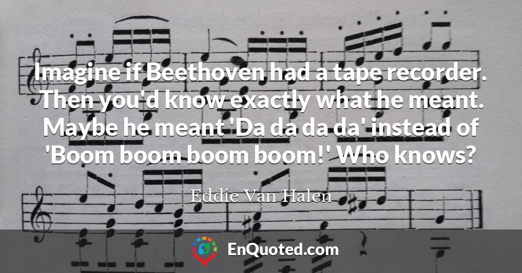 Imagine if Beethoven had a tape recorder. Then you'd know exactly what he meant. Maybe he meant 'Da da da da' instead of 'Boom boom boom boom!' Who knows?
