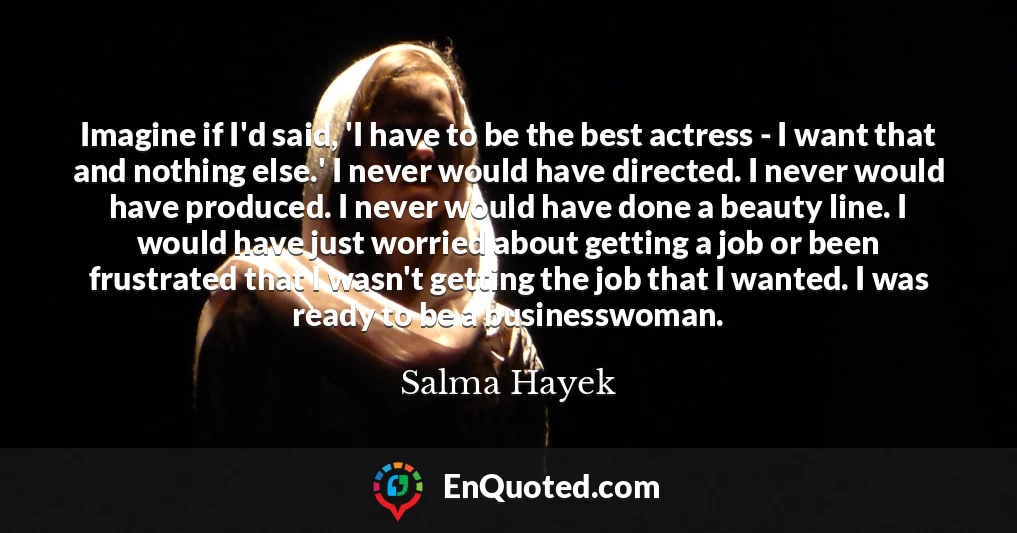 Imagine if I'd said, 'I have to be the best actress - I want that and nothing else.' I never would have directed. I never would have produced. I never would have done a beauty line. I would have just worried about getting a job or been frustrated that I wasn't getting the job that I wanted. I was ready to be a businesswoman.