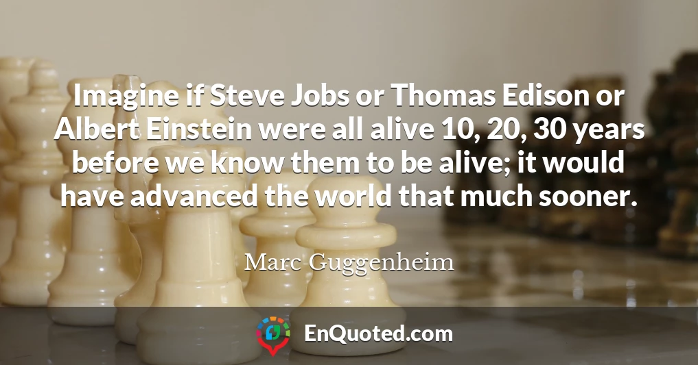 Imagine if Steve Jobs or Thomas Edison or Albert Einstein were all alive 10, 20, 30 years before we know them to be alive; it would have advanced the world that much sooner.