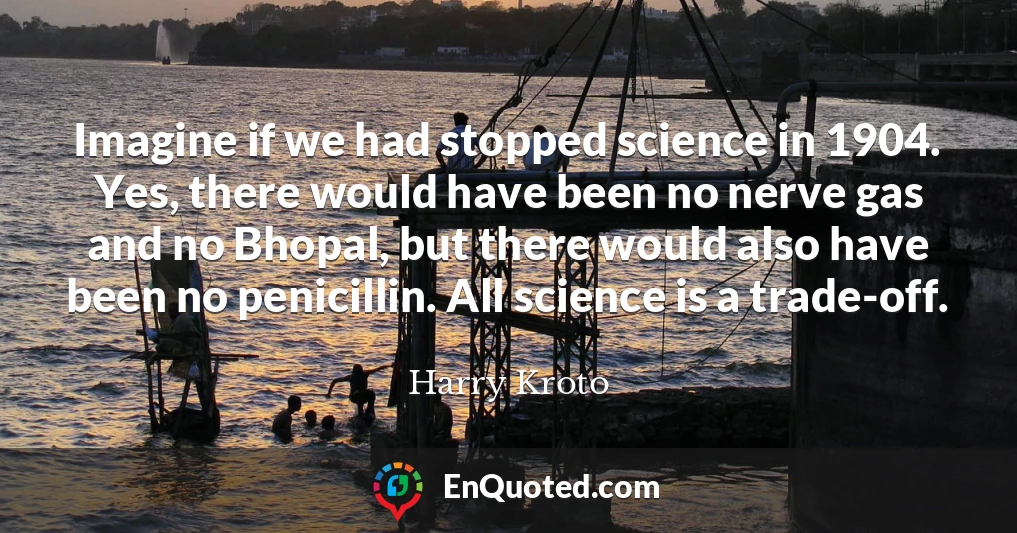 Imagine if we had stopped science in 1904. Yes, there would have been no nerve gas and no Bhopal, but there would also have been no penicillin. All science is a trade-off.