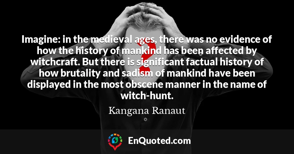 Imagine: in the medieval ages, there was no evidence of how the history of mankind has been affected by witchcraft. But there is significant factual history of how brutality and sadism of mankind have been displayed in the most obscene manner in the name of witch-hunt.