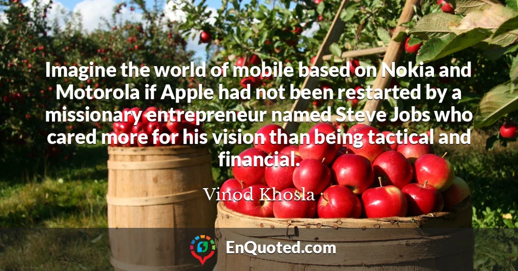 Imagine the world of mobile based on Nokia and Motorola if Apple had not been restarted by a missionary entrepreneur named Steve Jobs who cared more for his vision than being tactical and financial.