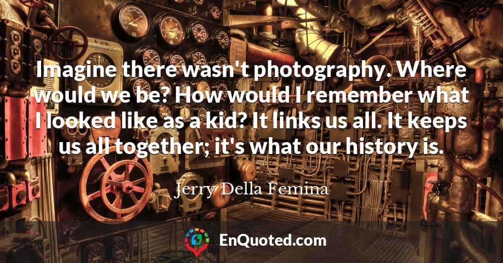 Imagine there wasn't photography. Where would we be? How would I remember what I looked like as a kid? It links us all. It keeps us all together; it's what our history is.