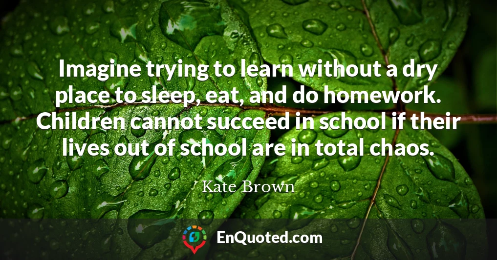 Imagine trying to learn without a dry place to sleep, eat, and do homework. Children cannot succeed in school if their lives out of school are in total chaos.